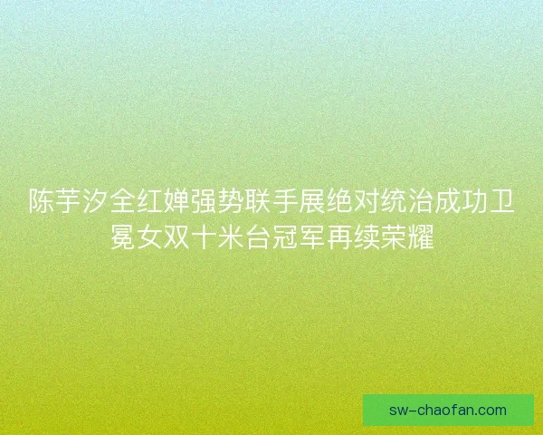 陈芋汐全红婵强势联手展绝对统治成功卫冕女双十米台冠军再续荣耀 陈芋汐全红婵强势联手展绝对统治成功卫冕女双十米台冠军再续荣耀