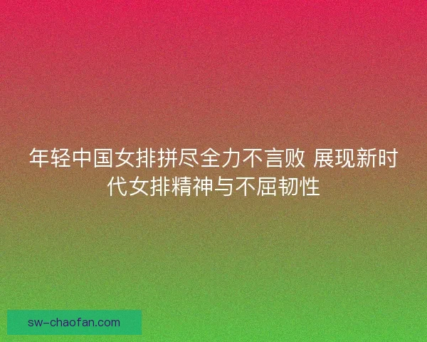 年轻中国女排拼尽全力不言败 展现新时代女排精神与不屈韧性