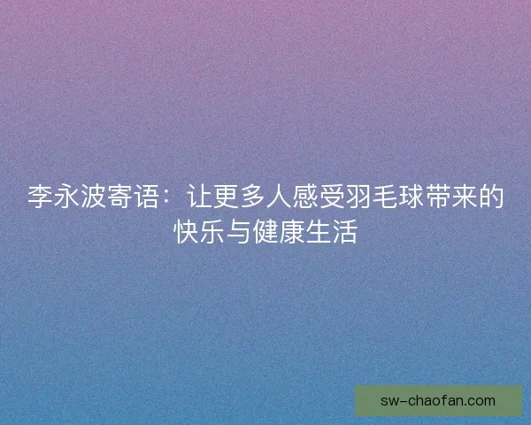 李永波寄语:让更多人感受羽毛球带来的快乐与健康生活 李永波寄语:让更多人感受羽毛球带来的快乐与健康生活