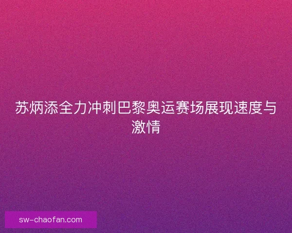 苏炳添全力冲刺巴黎奥运赛场展现速度与激情