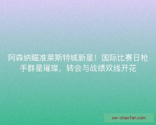 阿森纳瞄准莱斯特城新星！国际比赛日枪手群星璀璨，转会与战绩双线开花