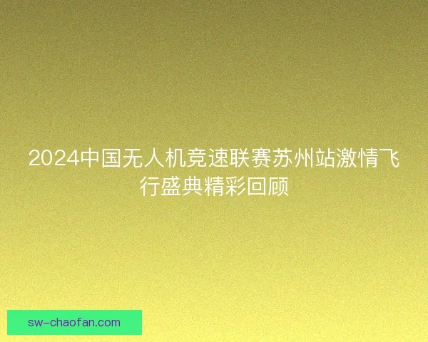 2024中国无人机竞速联赛苏州站激情飞行盛典精彩回顾 2024中国无人机竞速联赛苏州站激情飞行盛典精彩回顾