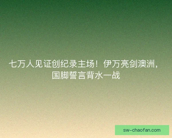 七万人见证创纪录主场！伊万亮剑澳洲，国脚誓言背水一战