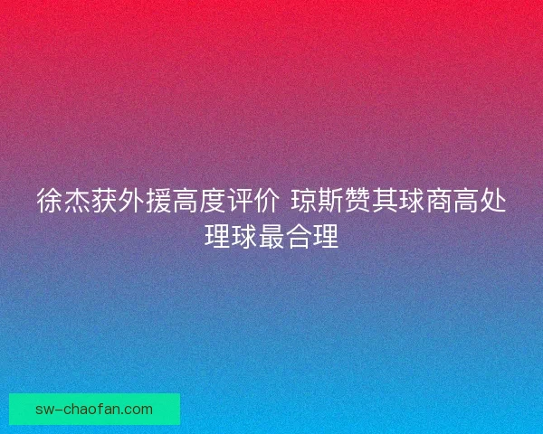徐杰获外援高度评价 琼斯赞其球商高处理球最合理 徐杰获外援高度评价 琼斯赞其球商高处理球最合理