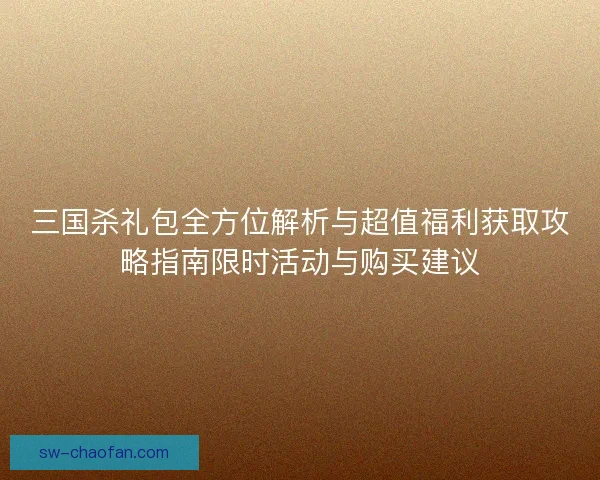 三国杀礼包全方位解析与超值福利获取攻略指南限时活动与购买建议