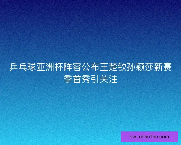 乒乓球亚洲杯阵容公布王楚钦孙颖莎新赛季首秀引关注