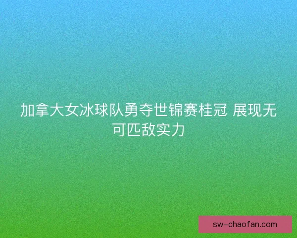 加拿大女冰球队勇夺世锦赛桂冠 展现无可匹敌实力