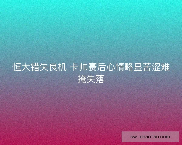 恒大错失良机 卡帅赛后心情略显苦涩难掩失落