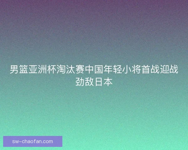 男篮亚洲杯淘汰赛中国年轻小将首战迎战劲敌日本