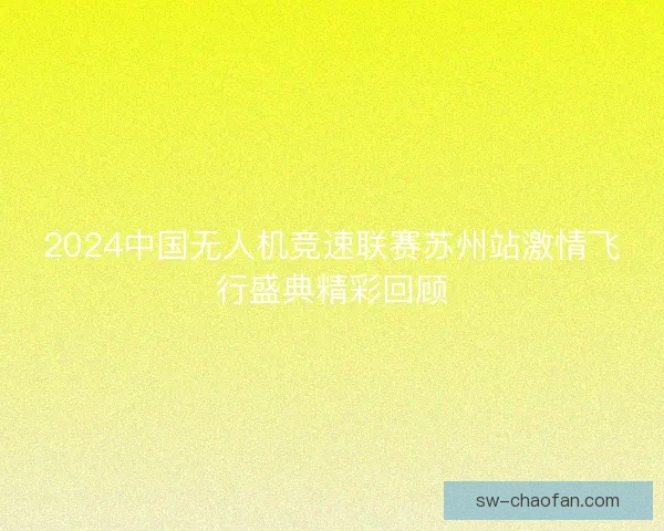2024中国无人机竞速联赛苏州站激情飞行盛典精彩回顾