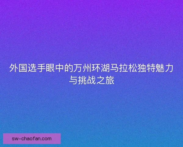 外国选手眼中的万州环湖马拉松独特魅力与挑战之旅