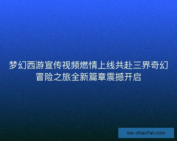 梦幻西游宣传视频燃情上线共赴三界奇幻冒险之旅全新篇章震撼开启 梦幻西游宣传视频燃情上线共赴三界奇幻冒险之旅全新篇章震撼开启