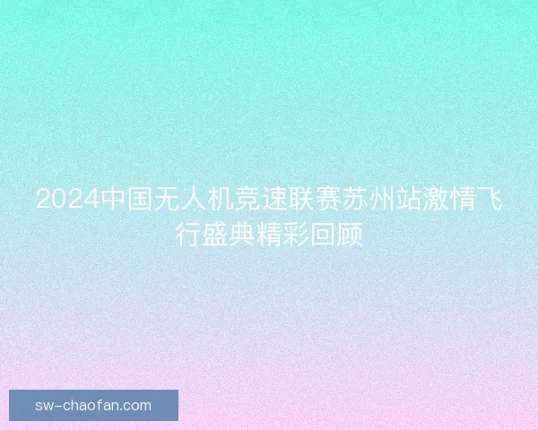 2024中国无人机竞速联赛苏州站激情飞行盛典精彩回顾 2024中国无人机竞速联赛苏州站激情飞行盛典精彩回顾