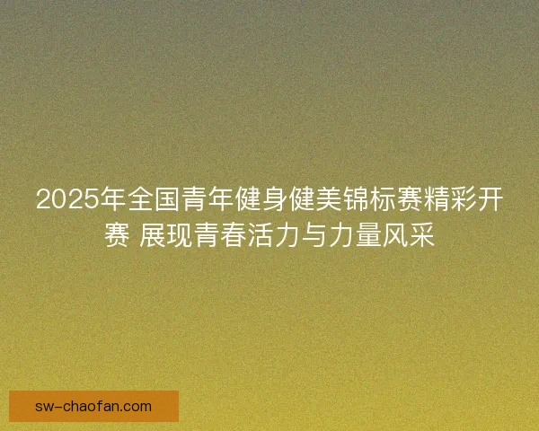 2025年全国青年健身健美锦标赛精彩开赛 展现青春活力与力量风采