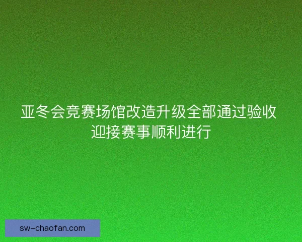 亚冬会竞赛场馆改造升级全部通过验收 迎接赛事顺利进行 亚冬会竞赛场馆改造升级全部通过验收 迎接赛事顺利进行