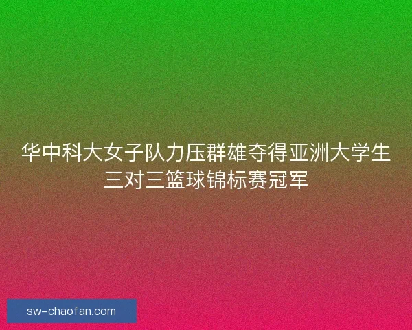 华中科大女子队力压群雄夺得亚洲大学生三对三篮球锦标赛冠军