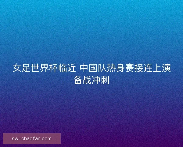 女足世界杯临近 中国队热身赛接连上演备战冲刺